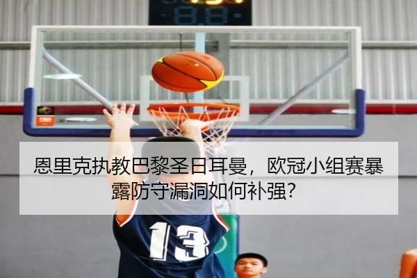 恩里克执教巴黎圣日耳曼，欧冠小组赛暴露防守漏洞如何补强？