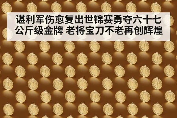 谌利军伤愈复出世锦赛勇夺六十七公斤级金牌 老将宝刀不老再创辉煌