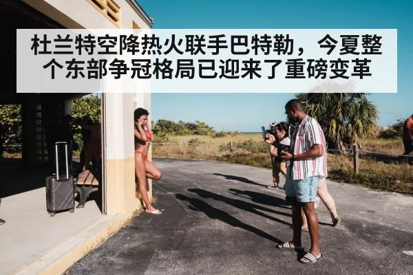 杜兰特空降热火联手巴特勒，今夏整个东部争冠格局已迎来了重磅变革
